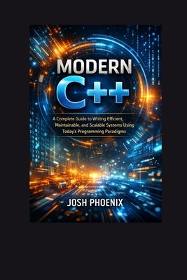 Modern C++: A Complete Guide to Writing Efficient, Maintainable, and Scalable Systems Using Today's Programming Paradigms by Phoenix, Josh