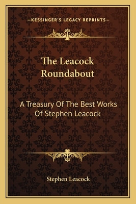 The Leacock Roundabout: A Treasury Of The Best Works Of Stephen Leacock by Leacock, Stephen