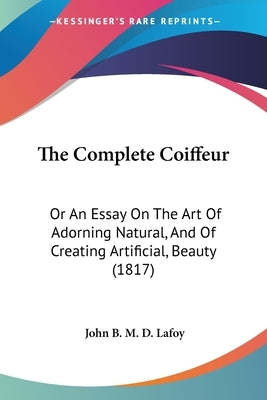 The Complete Coiffeur: Or An Essay On The Art Of Adorning Natural, And Of Creating Artificial, Beauty (1817) by Lafoy, John B. M. D.