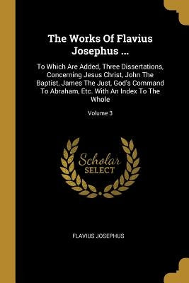 The Works Of Flavius Josephus ...: To Which Are Added, Three Dissertations, Concerning Jesus Christ, John The Baptist, James The Just, God's Command T by Josephus, Flavius