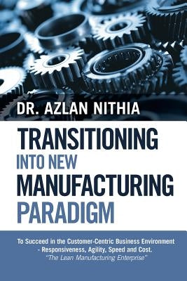 Transitioning into New Manufacturing Paradigm: To Succeed in the Customer Centric Business Environment-Agility, Speed and Responsiveness. "The Lean Ma by Nithia, Azlan