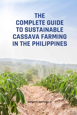 The Complete Guide to Sustainable Cassava Farming in the Philippines by Santiago, Edilberto Pison, Jr.