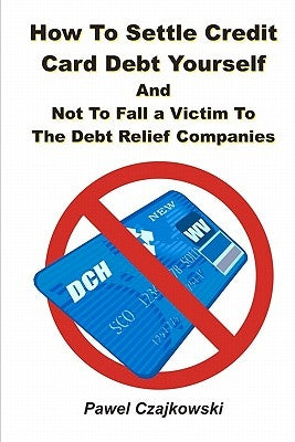 How to Settle Credit Card Debt Yourself: And not to Fell a Victim to the Debt Settlement Company by Czajkowski, Pawel