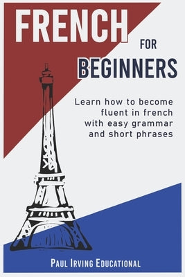 French for Beginners: Learn how to become fluent in French with easy grammar and short phrases ! by Irving Educational, Paul