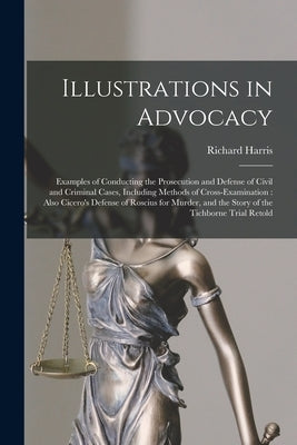 Illustrations in Advocacy: Examples of Conducting the Prosecution and Defense of Civil and Criminal Cases, Including Methods of Cross-examination by Harris, Richard