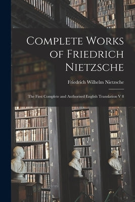 Complete Works of Friedrich Nietzsche: The First Complete and Authorised English Translation V 8 by Nietzsche, Friedrich Wilhelm 1844-1900