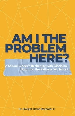 Am I The Problem Here?: A School Leader's Reckoning with Discipline, Data, and the Patterns We Inherit by Reynolds, Dwight David, II