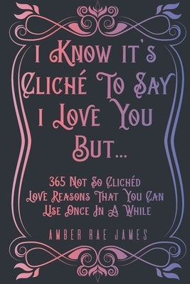 I Know It's Cliché To Say I Love You But 365 Not So Clichéd Love Reasons That You Can Use Once In A While: A Unique Love and Wedding Anniversary Gift by James, Amber Rae