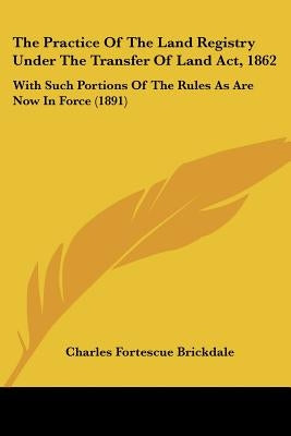 The Practice Of The Land Registry Under The Transfer Of Land Act, 1862: With Such Portions Of The Rules As Are Now In Force (1891) by Brickdale, Charles Fortescue
