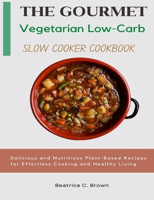 The Gourmet Vegetarian Low Carb Slow Cooker Cookbook: Delicious and Nutritious Plant-Based Recipes for Effortless Cooking and Healthy Living by C. Brown, Beatrice