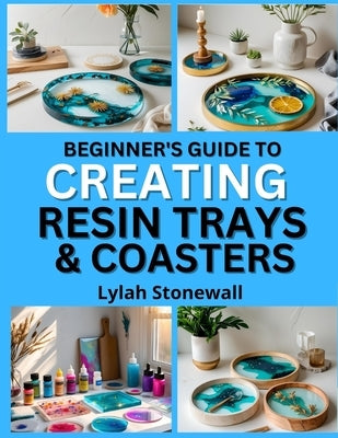 Beginner's Guide to Creating Resin Trays & Coasters: Craft Functional Art Pieces with Easy Resin Techniques by Stonewall, Lylah