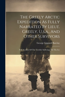 The Greely Arctic Expedition As Fully Narrated By Lieut. Greely, U.s.a., And Other Survivors: Full Account Of The Terrible Sufferings On The Ice by Barclay, George Lippard