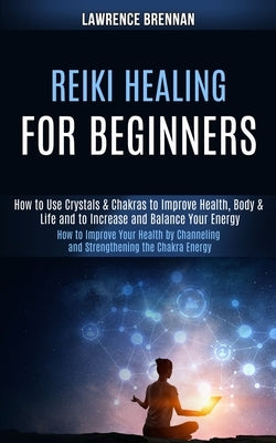Reiki Healing for Beginners: How to Improve Your Health by Channeling and Strengthening the Chakra Energy (How to Use Crystals & Chakras to Improve by Brennan, Lawrence