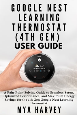 Google Nest Learning Thermostat (4th Gen) User Guide: A Pain-Point Solving Guide to Seamless Setup, Optimized Performance, and Maximum Energy Savings by Harvey, Mya