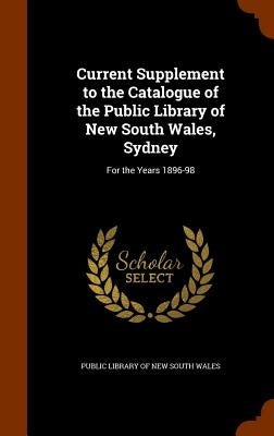 Current Supplement to the Catalogue of the Public Library of New South Wales, Sydney: For the Years 1896-98 by Public Library of New South Wales