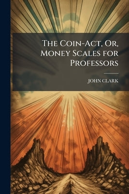 The Coin-Act, Or, Money Scales for Professors: Intended to Assist Them in Proving and Ascertaining the True State of Their Souls and the Sterling Valu by Clark, John
