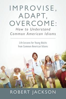 Improvise, Adapt, Overcome: How to Understand Common American Idioms: Life Lessons for Young Adults from Common American Idioms by Jackson, Robert