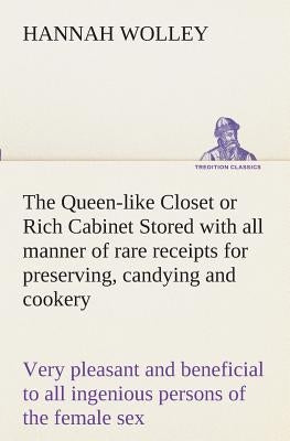 The Queen-like Closet or Rich Cabinet Stored with all manner of rare receipts for preserving, candying and cookery. Very pleasant and beneficial to al by Wolley, Hannah