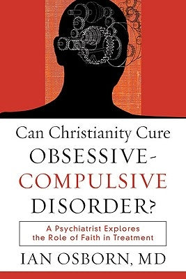 Can Christianity Cure Obsessive-Compulsive Disorder?: A Psychiatrist Explores the Role of Faith in Treatment by Osborn, Ian MD