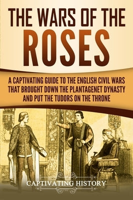 The Wars of the Roses: A Captivating Guide to the English Civil Wars That Brought down the Plantagenet Dynasty and Put the Tudors on the Thro by History, Captivating