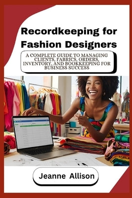 Recordkeeping for Fashion Designers: A Complete Guide to Managing Clients, Fabrics, Orders, Inventory, and Bookkeeping for Business Success by Allison, Jeanne