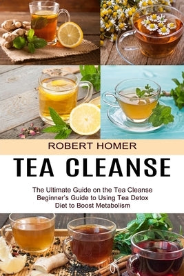 Tea Cleanse: Beginner's Guide to Using Tea Detox Diet to Boost Metabolism (The Ultimate Guide on the Tea Cleanse) by Homer, Robert