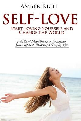 Self-Love: Start Loving Yourself and Change the World: A Self-Help Guide to Changing Yourself and Creating a Happy Life by Rich, Amber