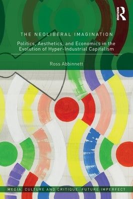 The Neoliberal Imagination: Politics, Aesthetics, and Economics in the Evolution of Hyper-Industrial Capitalism by Abbinnett, Ross