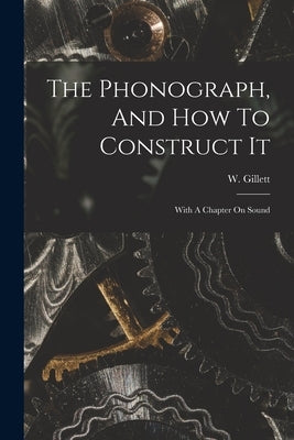 The Phonograph, And How To Construct It: With A Chapter On Sound by Gillett, W.