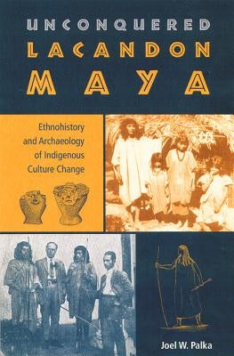 Unconquered Lacandon Maya: Ethnohistory and Archaeology of Indigenous Culture Change by Palka, Joel W.