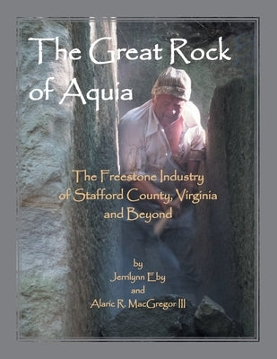 The Great Rock of Aquia. The Freestone Industry of Stafford County, Virginia and Beyond by Eby, Jerrilyn