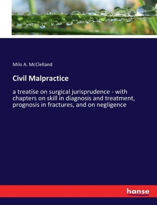 Civil Malpractice: a treatise on surgical jurisprudence - with chapters on skill in diagnosis and treatment, prognosis in fractures, and on negligence by McClelland, Milo A.