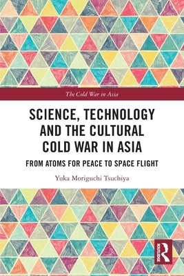 Science, Technology and the Cultural Cold War in Asia: From Atoms for Peace to Space Flight by Moriguchi Tsuchiya, Yuka