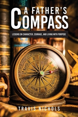A Father's Compass: Lessons on Character, Courage, and Living with Purpose by Nichols, Travis