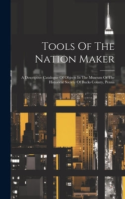 Tools Of The Nation Maker: A Descriptive Catalogue Of Objects In The Museum Of The Historical Society Of Bucks County, Penna by Anonymous