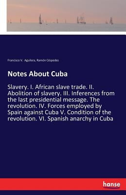 Notes About Cuba: Slavery. I. African slave trade. II. Abolition of slavery. III. Inferences from the last presidential message. The revolution. IV. F by Aguilera, Francisco V.