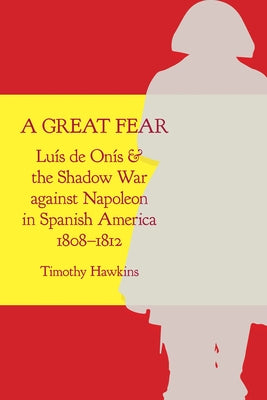 A Great Fear: Luís de Onís and the Shadow War Against Napoleon in Spanish America, 1808-1812 by Hawkins, Timothy