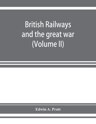 British railways and the great war; organisation, efforts, difficulties and achievements (Volume II) by A. Pratt, Edwin