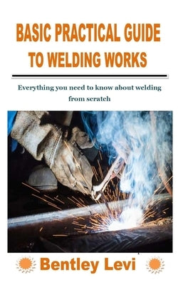Basic Practical Guide to Welding Works: Everything you need to know about welding from scratch by Levi, Bentley