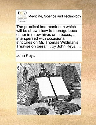 The Practical Bee-Master: In Which Will Be Shewn How to Manage Bees Either in Straw Hives or in Boxes, ... Interspersed with Occasional Strictur by Keys, John