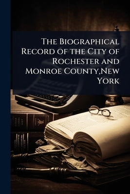 The Biographical Record of the City of Rochester and Monroe County, New York by 
