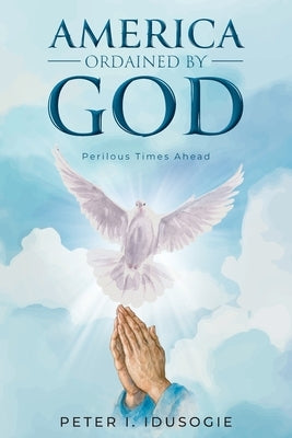 America Ordained by God: Perilous Times Ahead by Idusogie, Peter I.
