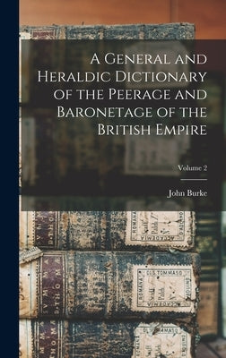 A General and Heraldic Dictionary of the Peerage and Baronetage of the British Empire; Volume 2 by Burke, John