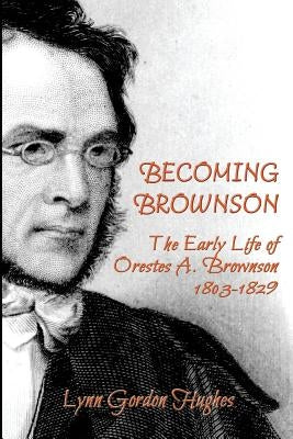 Becoming Brownson: The Early Life of Orestes A. Brownson 1803-1829 by Hughes, Lynn Gordon