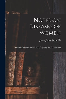 Notes on Diseases of Women: Specially Designed for Students Preparing for Examination by Reynolds, James Jones
