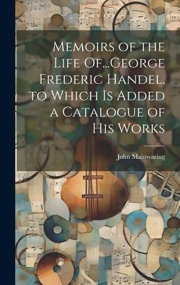 Memoirs of the Life Of...George Frederic Handel. to Which Is Added a Catalogue of His Works by Mainwaring, John