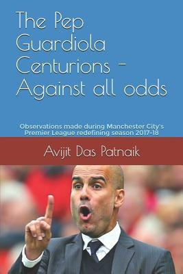 The Pep Guardiola Centurions - Against all odds: Observations made during Manchester City's Premier League redefining season 2017-18 by Das Patnaik, Avijit