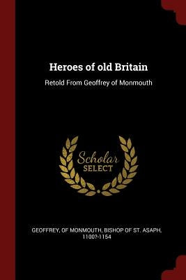 Heroes of old Britain: Retold From Geoffrey of Monmouth by Geoffrey, Of Monmouth Bishop of St Asa