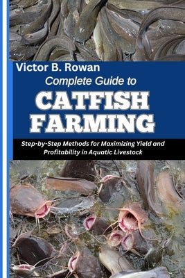 Complete Guide to Catfish Farming: Step-by-Step Methods for Maximizing Yield and Profitability in Aquatic Livestock by B. Rowan, Victor