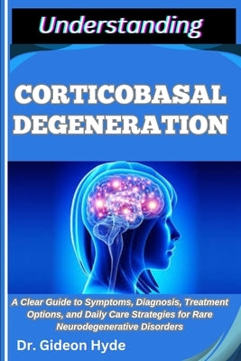 Understanding Corticobasal Degeneration: A Clear Guide to Symptoms, Diagnosis, Treatment Options, and Daily Care Strategies for Rare Neurodegenerative by Hyde, Gideon